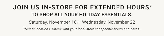 Join us in-store for extended hours* to shop all your holiday essentials. Saturday, November 18 – Wednesday, November 22