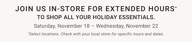 Join us in-store for extended hours* to shop all your holiday essentials. Saturday, November 18 – Wednesday, November 22