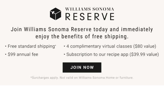 Williams Sonoma Reserve. Join Williams Sonoma Reserve today and immediately enjoy the benefits of free shipping. - Free standard shipping.* - 4 complimentary virtual classes ($80 value). - $99 annual fee. - Subscription to our recipe app ($39.99 value). JOIN NOW. *Surcharges apply. Not valid on Williams Sonoma Home or furniture.