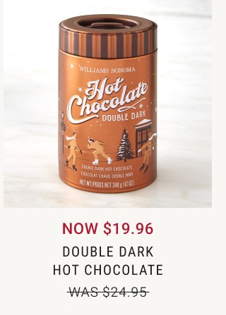 NOW $19.96. Double Dark Hot Chocolate. WAS $24.95.