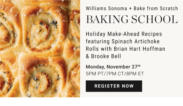 Williams Sonoma + Bake from Scratch. Baking School. Holiday Make-Ahead Recipes featuring Spinach Artichoke Rolls with Brian Hart Hoffman & Brooke Bell. Monday, November 27th. 5PM PT/7PM CT/8PM ET. REGISTER NOW.