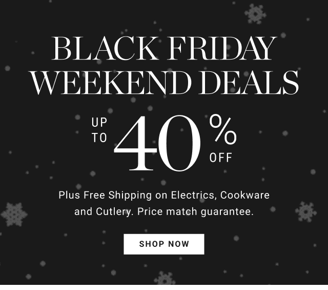 BLACK FRIDAY WEEKEND DEALS. UP TO 40% OFF. Plus Free Shipping on Electrics, Cookware and Cutlery. Price match guarantee. SHOP NOW.