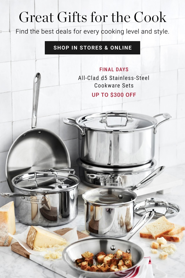 Great Gifts for the Cook. Find the best deals for every cooking level and style. SHOP IN STORES & ONLINE. FINAL DAYS. All-Clad d5 Stainless-Steel Cookware Sets. Up to $300 off.