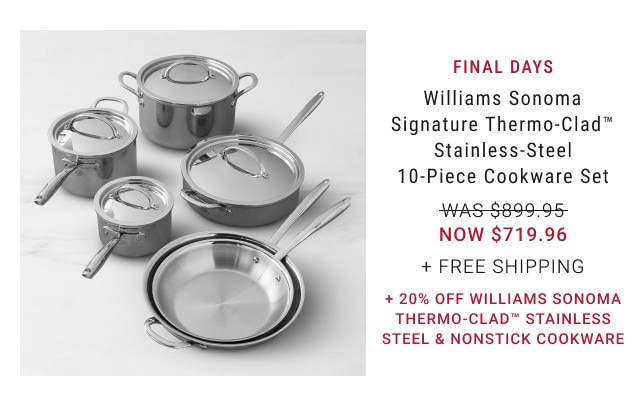 FINAL DAYS. Williams Sonoma Signature Thermo-Clad™ Stainless-Steel 10-Piece Cookware Set. WAS $899.95. NOW $719.96. + Free Shipping. + 20% off Williams Sonoma Thermo-Clad™ Stainless Steel & Nonstick Cookware.