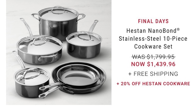 FINAL DAYS. Hestan NanoBond® Stainless-Steel 10-Piece Cookware Set. WAS $1,799.95. NOW $1,439.96. + Free Shipping. + 20% Off Hestan Cookware