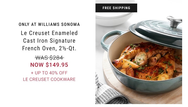 FREE SHIPPING. ONLY AT WILLIAMS SONOMA. Le Creuset Enameled Cast Iron Signature French Oven, 2 1/2-Qt. WAS $284. NOW $149.95. + Up to 40% Off Le Creuset Cookware.