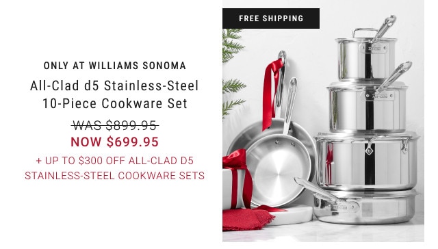FREE SHIPPING. ONLY AT WILLIAMS SONOMA. All-Clad d5 Stainless-Steel 10-Piece Cookware Set. WAS $899.95. NOW $699.95. + Up to $300 Off All-Clad d5 Stainless-Steel Cookware Sets.