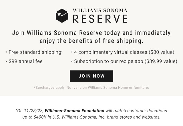 Join Williams Sonoma Reserve today and immediately enjoy the benefits of free shipping. Free standard shipping* - 4 complimentary virtual classes ($80 value) - $99 annual fee - Subscription to our recipe app ($39.99 value). JOIN NOW. *Surcharges apply. Not valid on Williams Sonoma Home or furniture. *On 11/28/23, Williams-Sonoma Foundation will match customer donations up to $400K in U.S. Williams-Sonoma, Inc. brand stores and websites.