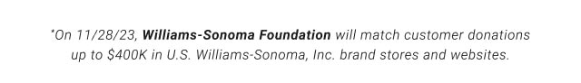 *On 11/28/23, Williams-Sonoma Foundation will match customer donations up to $400K in U.S. Williams-Sonoma, Inc. brand stores and websites.