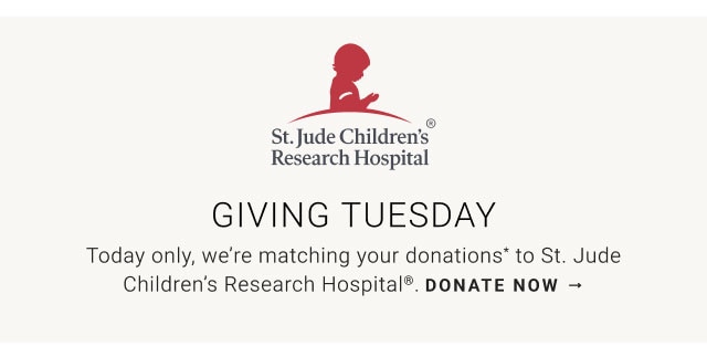 Giving Tuesday - We’ll Double Your Support Today only, we’re matching your donations* to St. Jude Children’s Research Hospital®. Donate now