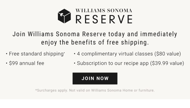 Join Williams Sonoma Reserve today and immediately enjoy the benefits of free shipping. - Free standard shipping* - 4 complimentary virtual classes ($80 value). - $99 annual fee. - Subscription to our recipe app ($39.99 value). JOIN NOW. *Surcharges apply. Not valid on Williams Sonoma Home or furniture.