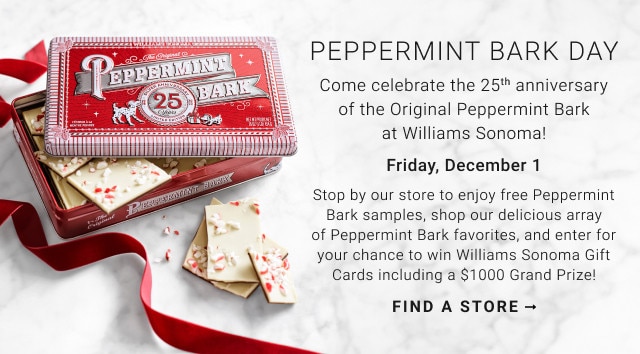 PEPPERMINT BARK DAY. Come celebrate the 25th anniversary of the Original Peppermint Bark at Williams Sonoma! Friday, December 1. Stop by our store to enjoy free Peppermint Bark samples, shop our delicious array of Peppermint Bark favorites, and enter for your chance to win Williams Sonoma Gift Cards including a $1000 Grand Prize! FIND A STORE →