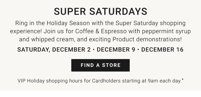 Super Saturdays. Ring in the Holiday Season with the Super Saturday shopping experience! Join us for Coffee & Espresso with peppermint syrup and whipped cream, and exciting Product demonstrations! Saturday, December 2 - December 9 - December 16. Find a store. VIP Holiday Shopping Hours for Cardholders starting at 9am each day.*