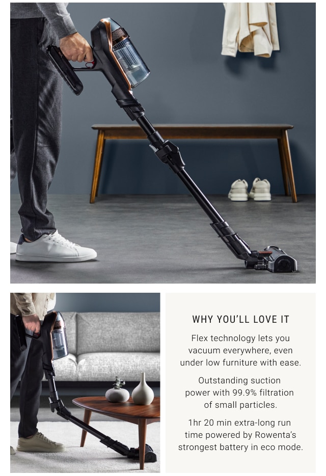 Why you’ll love it - Flex technology lets you vacuum everywhere, even under low furniture with ease. Outstanding suction power with 99.9% filtration of small particles. 1hr 20 min extra-long run time powered by Rowenta’s strongest battery in eco mode.
