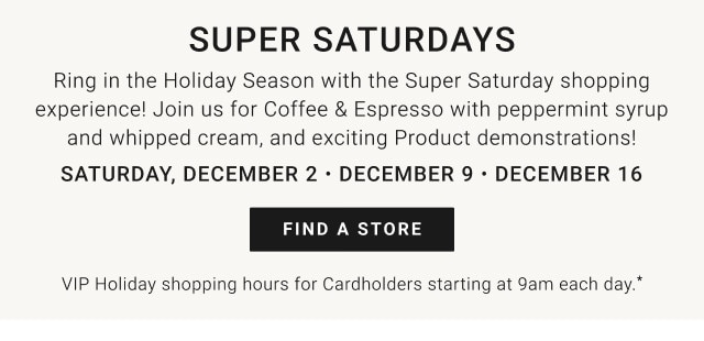 Super Saturdays. Ring in the Holiday Season with the Super Saturday shopping experience! Join us for Coffee & Espresso with peppermint syrup and whipped cream, and exciting product demonstrations! Saturday, December 2 - December 9 - December 16. Find a store. VIP Holiday Shopping Hours for Cardholders starting at 9am each day.*