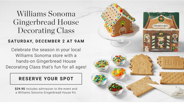 Williams Sonoma Gingerbread House Decorating Class. Saturday, December 2 at 9am. Celebrate the season in your local Williams Sonoma store with a hands-on Gingerbread House Decorating Class that's fun for all ages! Reserve Your Spot. $29.95 includes admission to the event and a Williams Sonoma Gingerbread House Kit.