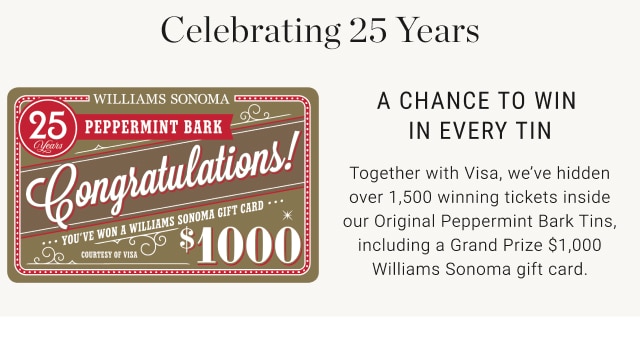 Celebrating 25 Years. A chance to win in every tin. Together with Visa, we’ve hidden over 1,500 winning tickets inside our Original Peppermint Bark Tins, including a Grand Prize $1,000 Williams Sonoma gift card.