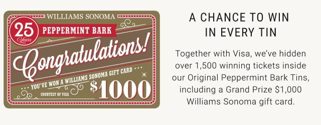 A chance to win in every tin -Together with Visa, we’ve hidden over 1,500 winning tickets inside our Original Peppermint Bark Tins, including a Grand Prize $1,000 Williams Sonoma gift card.