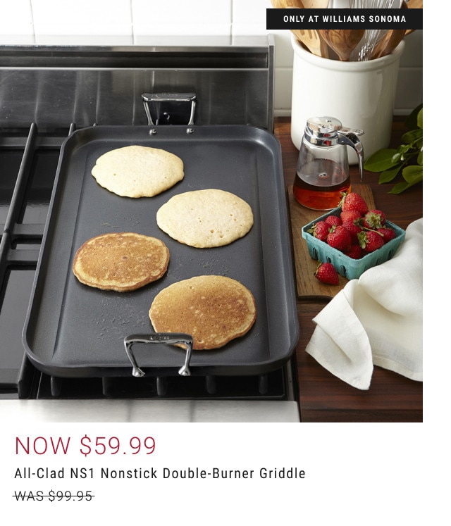 Only at Williams Sonoma. Now $59.99. All-Clad NS1 Nonstick Double-Burner Griddle. WAS $99.95.