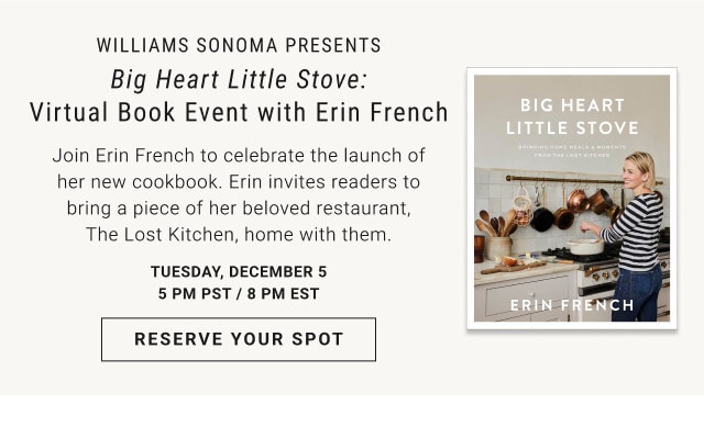 Williams Sonoma Presents. Big Heart Little Stove: Virtual Book Event with Erin French. Join Erin French to celebrate the launch of her new cookbook. Erin invites readers to bring a piece of her beloved restaurant, The Lost Kitchen, home with them. Tuesday, December 55 pm PST / 8 pm EST. RESERVE YOUR SPOT.