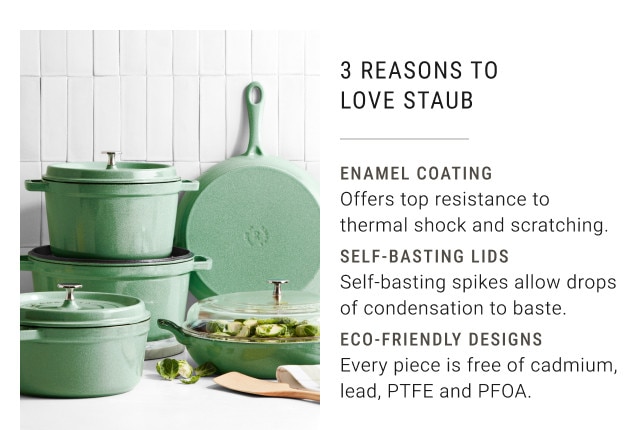 3 REASONS TO LOVE STAUB. Enamel Coating. Offers top resistance to thermal shock and scratching. Self-basting lids. Self-basting spikes allow drops of condensation to baste. Eco-friendly designs. Every piece is free of cadium, lead, PTFE and PFOA.