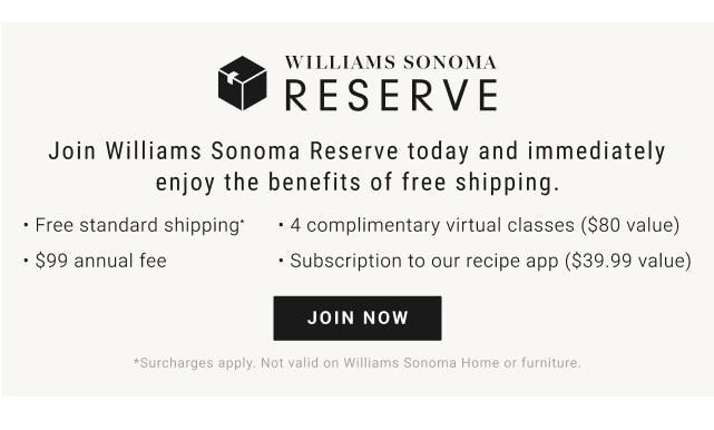 Williams Sonoma Reserve - Join Williams Sonoma Reserve today and immediately enjoy the benefits of free shipping. - Free standard shipping - 4 complimentary virtual classes ($80 value) - $99 annual fee - Subscription to our recipe app ($39.99 value) - Join now - *surcharges apply. not valid on Williams Sonoma Home or Furniture.