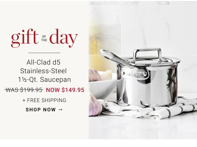 gift of the day - All-Clad d5 Stainless-Steel 1½-Qt. Saucepan NOW $149.95 + Free Shipping - shop now