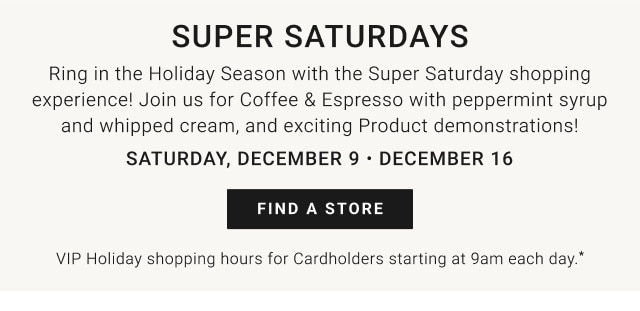 Super Saturdays. Ring in the Holiday Season with the Super Saturday shopping experience! Join us for Coffee & Espresso with peppermint syrup and whipped cream, and exciting Product demonstrations! Saturday, December 9 - December 16. FIND A STORE. VIP Holiday Shopping Hours for Cardholders starting at 9am each day.*