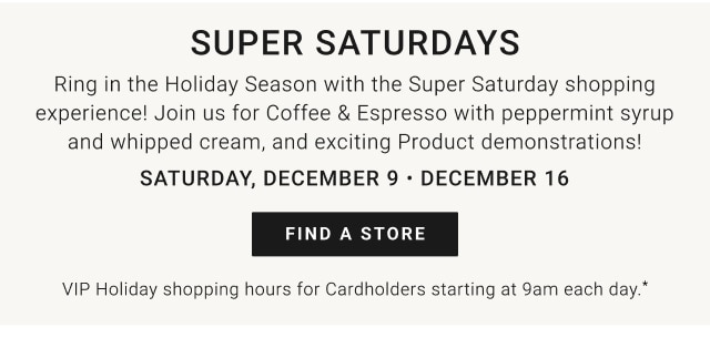 Super Saturdays - Saturday, December 9 • December 16 - Find a store - VIP Holiday Shopping Hours for Cardholders starting at 9am each day.*