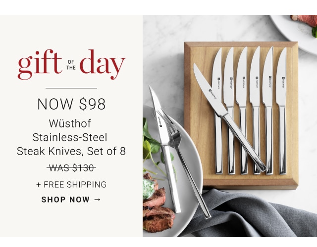 Gift of the Day. NOW $98. Wüsthof Stainless-Steel Steak Knives, Set of 8. WAS $130. NOW $98. + Free Shipping. SHOP NOW →