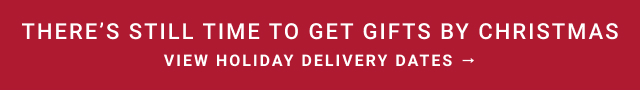 THERE’S STILL TIME TO GET GIFTS BY CHRISTMAS View Holiday Delivery Dates