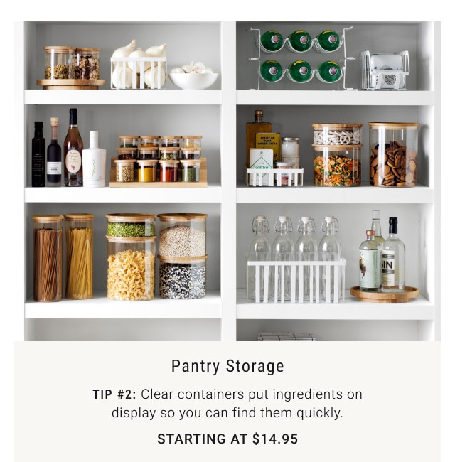 Pantry storage. Tip #2: Clear containers put ingredients on display so you can find them quickly. Starting at $14.95.