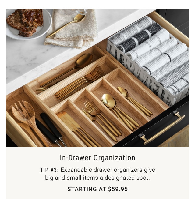 In-Drawer Organization. Tip #3: Expandable drawer organizers give big and small items a designated spot. Starting at $59.95.