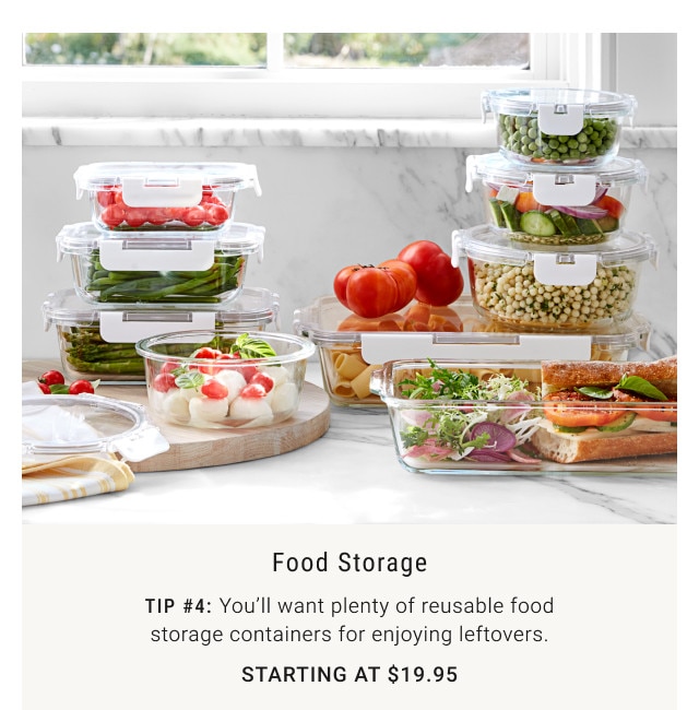 Food Storage. Tip #4: You'll want plenty of reusable food storage containers for enjoying leftovers. Starting at $19.95.