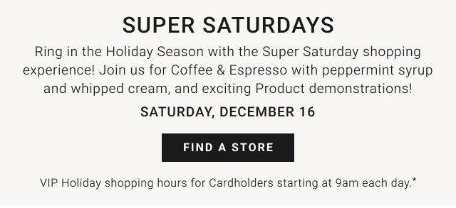 Super Saturdays - Ring in the Holiday Season with the Super Saturday shopping experience! Join us for Coffee & Espresso with peppermint syrup and whipped cream, and exciting Product demonstrations! Saturday, December 16 - Find a store - VIP Holiday Shopping Hours for Cardholders starting at 9am each day.*