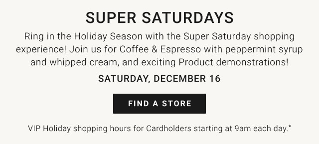Super Saturdays - Saturday, December 16 - Find a store - VIP Holiday Shopping Hours for Cardholders starting at 9am each day.*