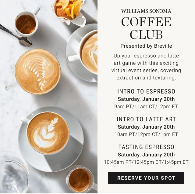 WILLIAMS SONOMA COFFEE CLUB Presented by Breville - Intro to Espresso Saturday, January 20th 9am PT/11pm CT/12pm ET - Intro to Latte Art Saturday, January 20th 10am PT/12pm CT/1pm ET - Tasting espresso Saturday, January 20th 10:45am PT/12:45pm CT/1:45pm ET - Reserve your spot