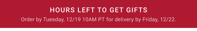 HOURS LEFT TO GET GIFTS. Order by Tuesday, 12/19 6AM PT for delivery by Friday, 12/22.