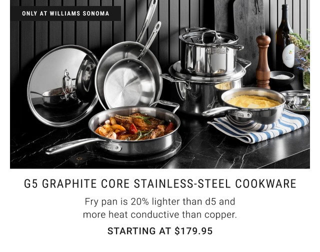 Only at Williams Sonoma. G5 Graphite Core Stainless-Steel Cookware. Fry pan is 20% lighter than d5 and more heat conductive than copper. Starting at $179.95.