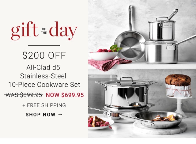 Gift of the Day. $200 Off. All-Clad d5 Stainless-Steel 10-Piece Cookware Set. WAS $899.95. NOW $699.95. + Free Shipping. Shop Now 