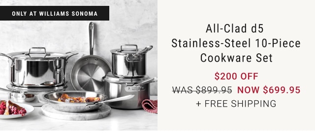 Only at Williams Sonoma. All-Clad d5 Stainless-Steel 10-Piece Cookware Set. $200 off. Was $899.95. Now $699.95. + Free Shipping.