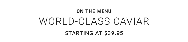 On the menu WORLD-CLASS CAVIAR Starting at $39.95