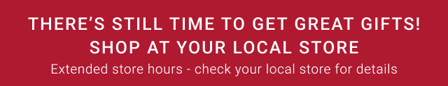 THERE’S STILL TIME TO GET Great GIFTS! Shop at your local store - Extended store hours - check your local store for details