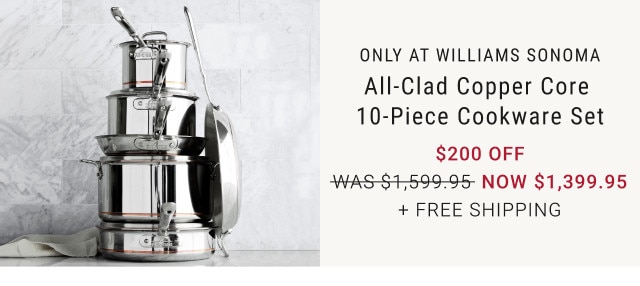 Only at Williams Sonoma. All-Clad Copper Core 10-Piece Cookware Set. $200 Off. WAS $1,599.95. NOW $1,399.95. + Free shipping.