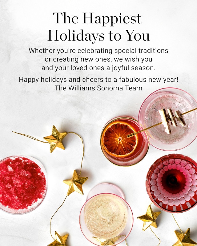 The Happiest Holidays to You. Whether you're celebrating special traditions or creating new ones, we wish you and your loved ones a joyful season. Happy holidays and cheers to a fabulous new year! The Williams Sonoma Team.