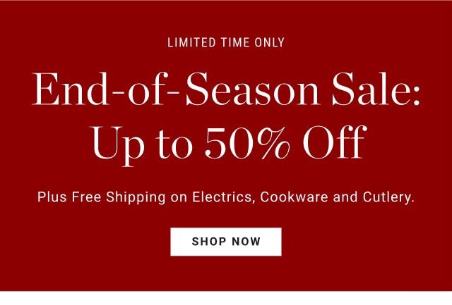 Limited time only. End-of-Season Sale: Up to 50% Off. Plus Free Shipping on Electrics, Cookware and Cutlery. SHOP NOW.