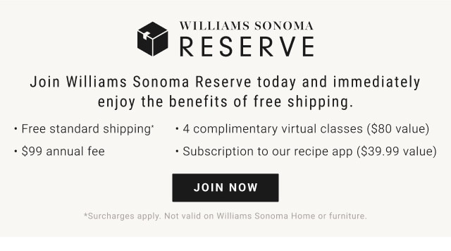 Join Williams Sonoma Reserve today and immediately enjoy the benefits of free shipping. - Free standard shipping*. - 4 complimentary virtual classes ($80 value). - $99 annual fee. - Subscription to our recipe app ($39.99 value). JOIN NOW. *Surcharges apply. Not valid on Williams Sonoma Home or furniture.