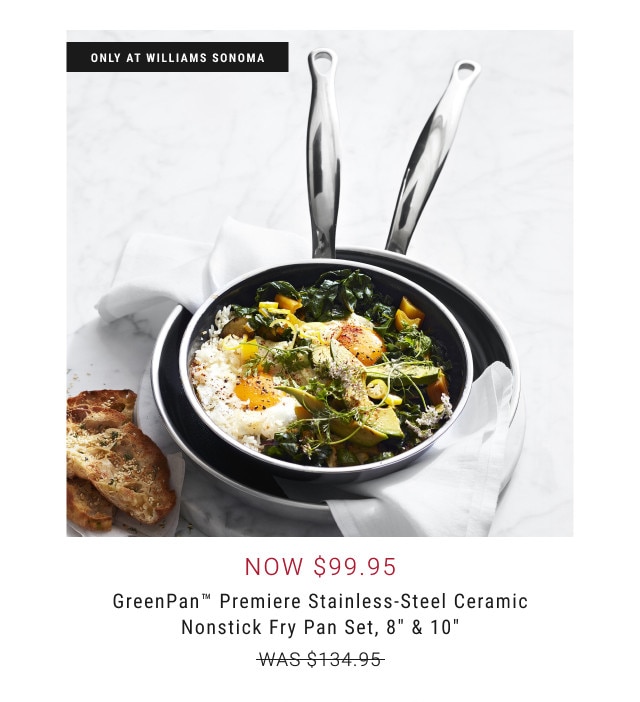 ONLY AT WILLIAMS SONOMA. Now $99.95. GreenPan™ Premiere Stainless-Steel Ceramic Nonstick Fry Pan Set, 8” & 10” WAS $134.95.