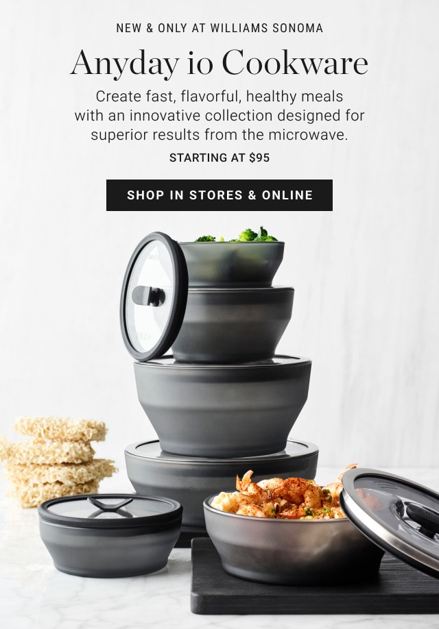 New & Only at Williams Sonoma. Anyday io Cookware. Create fast, flavorful, healthy meals with an innovative collection designed for superior results from the microwave. Starting at $95. SHOP IN STORES & ONLINE.