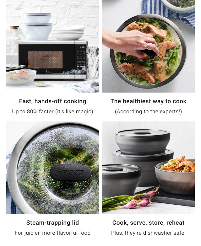 Fast, hands-off cooking. Up to 80% faster (it's like magic). The healthiest way to cook. (According to the experts!). Steam-trapping lid. For juicier, more flavorful food. Cook, serve, store, reheat. Plus, they’re dishwasher safe!